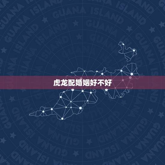虎龙配婚姻好不好，属虎男生和属龙女生婚姻配吗