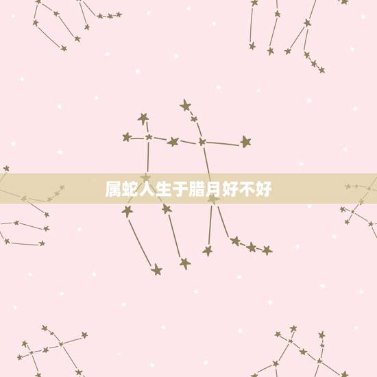 属蛇人生于腊月好不好，腊月属蛇人的命运