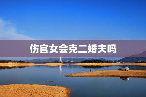 伤官女会克二婚夫吗，女人伤官生财为妾命