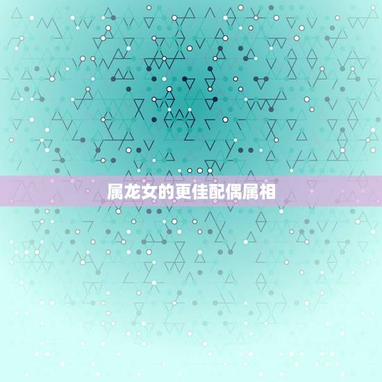 属龙女的更佳配偶属相,属龙女性的更佳配偶 属龙女的更佳配偶属相,属龙女性的更佳配偶