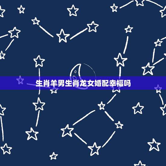 生肖羊男生肖龙女婚配幸福吗,属羊男和属龙女婚配好吗 生肖羊男生肖龙女婚配幸福吗,属羊男和属龙女婚配好吗