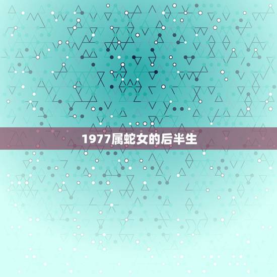 1977属蛇女的后半生,1977年属蛇女一生有几段婚姻 1977属蛇女的后半生,1977年属蛇女一生有几段婚姻