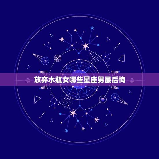 放弃水瓶女哪些星座男最后悔,什么星座男最宠水瓶女 放弃水瓶女哪些星座男最后悔,什么星座男最宠水瓶女