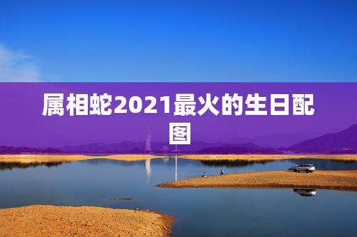 属相蛇2021最火的生日配图,2021年属蛇虚岁多大 属相蛇2021最火的生日配图,2021年属蛇虚岁多大