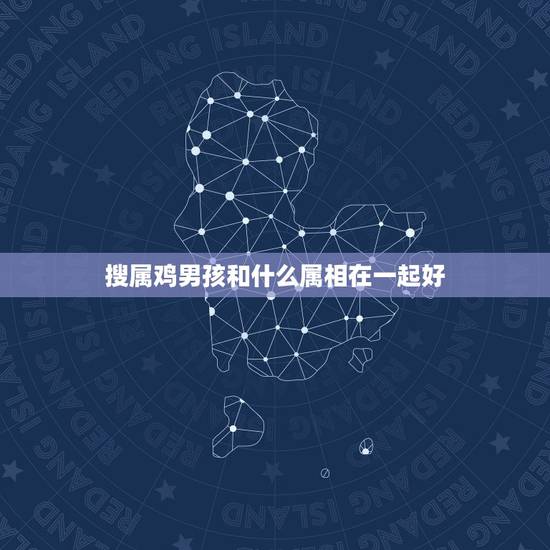 搜属鸡男孩和什么属相在一起好，属鸡男和什么属相最配