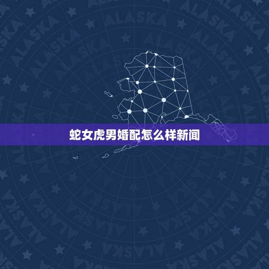 蛇女虎男婚配怎么样新闻,属虎男和属蛇女配吗? 蛇女虎男婚配怎么样新闻,属虎男和属蛇女配吗?