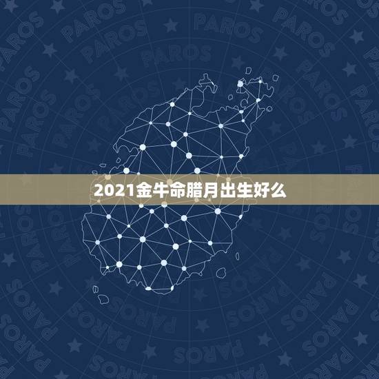 2021金牛命腊月出生好么，2021年农历腊月23出生的人什么命好不好