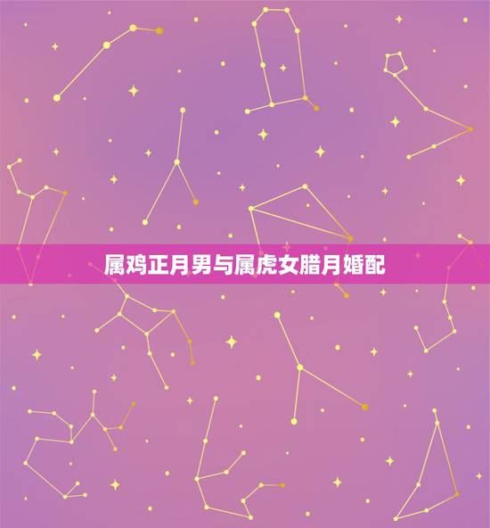 属鸡正月男与属虎女腊月婚配，男属虎女属鸡相配好吗
