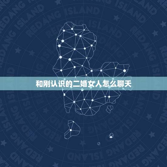 和刚认识的二婚女人怎么聊天,撩妹技巧:和刚认识的女孩怎么聊 和刚认识的二婚女人怎么聊天,撩妹技巧:和刚认识的女孩怎么聊