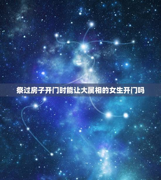 祭过房子开门时能让大属相的女生开门吗，公司开门忌的属相是什么意思？