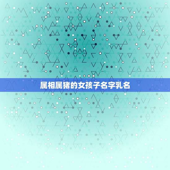 属相属猪的女孩子名字乳名,女孩小名大全 属相属猪的女孩子名字乳名,女孩小名大全