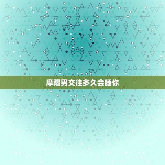 摩羯男交往多久会睡你，摩羯男会睡一个不爱的人吗