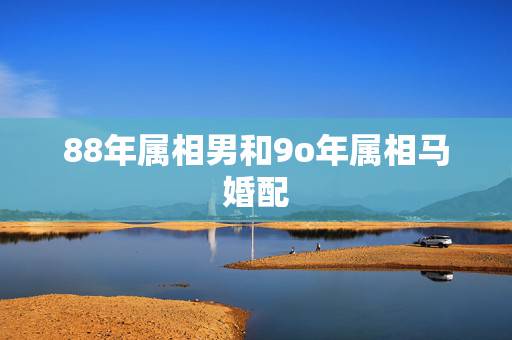 88年属相男和9o年属相马婚配,男1988年属龙与女1990年属马婚姻 88年属相男和9o年属相马婚配,男1988年属龙与女1990年属马婚姻