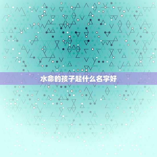水命的孩子起什么名字好,大溪水命起名字带什么字好 水命的孩子起什么名字好,大溪水命起名字带什么字好