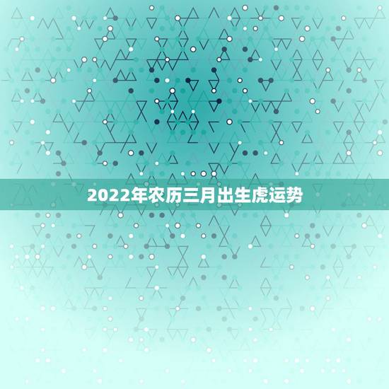 2022年农历三月出生虎运势,2022年属虎农历3月出生 2022年农历三月出生虎运势,2022年属虎农历3月出生