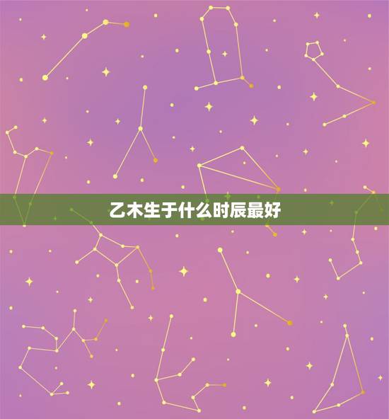 乙木生于什么时辰最好,什么时辰出生最好 乙木生于什么时辰最好,什么时辰出生最好