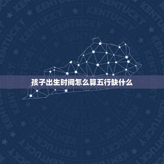 孩子出生时间怎么算五行缺什么,取名(100分) 孩子出生时间怎么算五行缺什么,取名(100分)