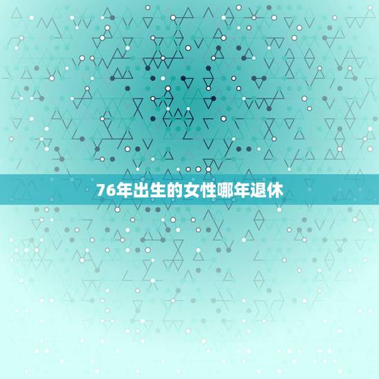 76年出生的女性哪年退休,76年女性什么时候退休 76年出生的女性哪年退休,76年女性什么时候退休