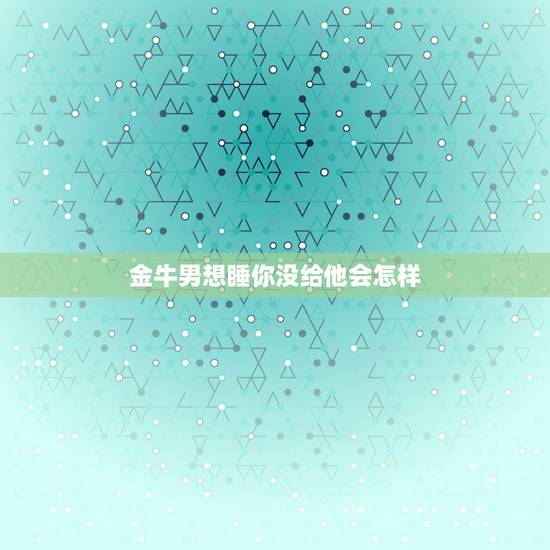 金牛男想睡你没给他会怎样，如果一个金牛座的男生想跟你上床是不是代表他爱
