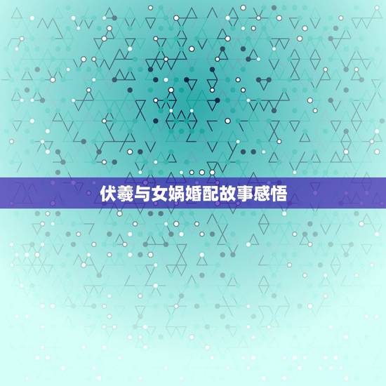 伏羲与女娲婚配故事感悟，女娲和伏羲的爱情