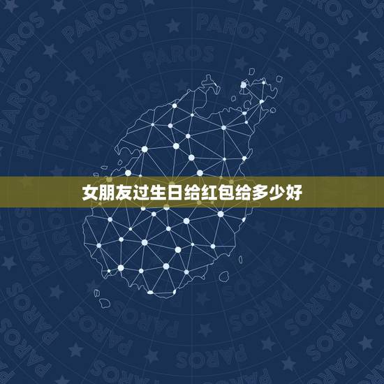 女朋友过生日给红包给多少好，女朋友过大生日，要送多少红包比较好