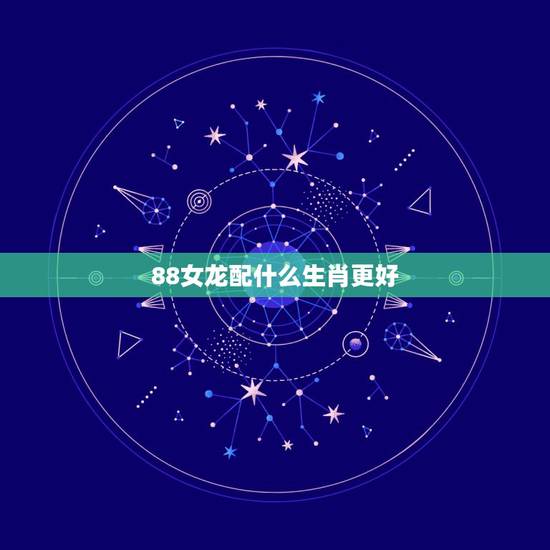 88女龙配什么生肖更好，88年男龙更佳婚配表