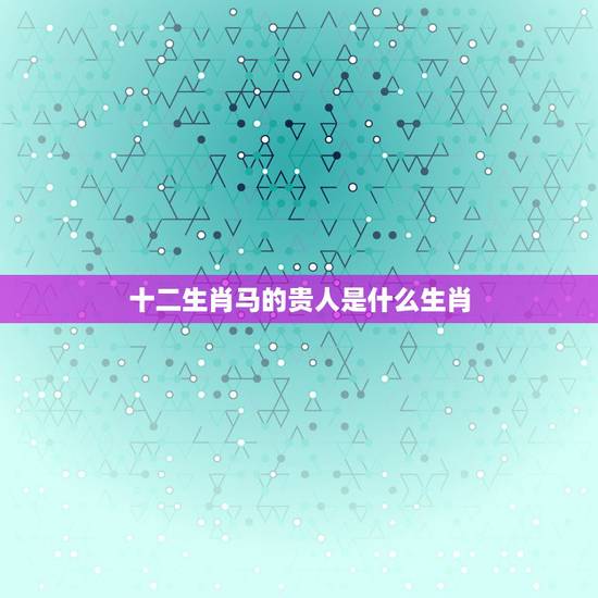 十二生肖马的贵人是什么生肖,什么生肖的人命最好 十二生肖马的贵人是什么生肖,什么生肖的人命最好