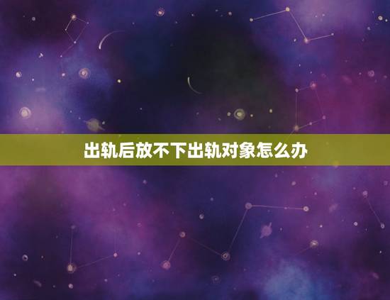 出轨后放不下出轨对象怎么办,老公出轨回归几天后,放不下小三,该怎么办 出轨后放不下出轨对象怎么办,老公出轨回归几天后,放不下小三,该怎么办