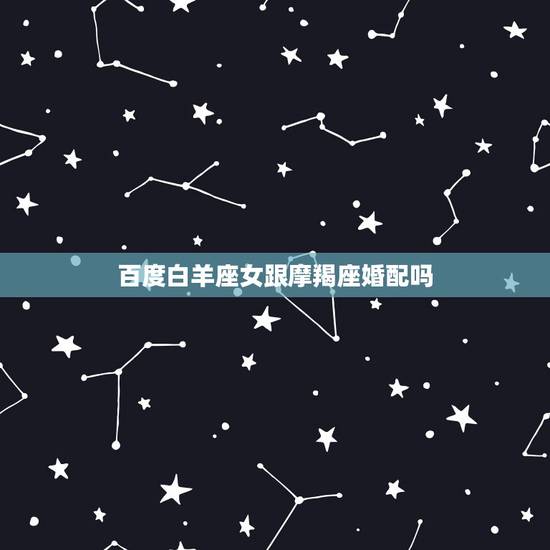 百度白羊座女跟摩羯座婚配吗，摩羯座男生和白羊座女生相配吗？