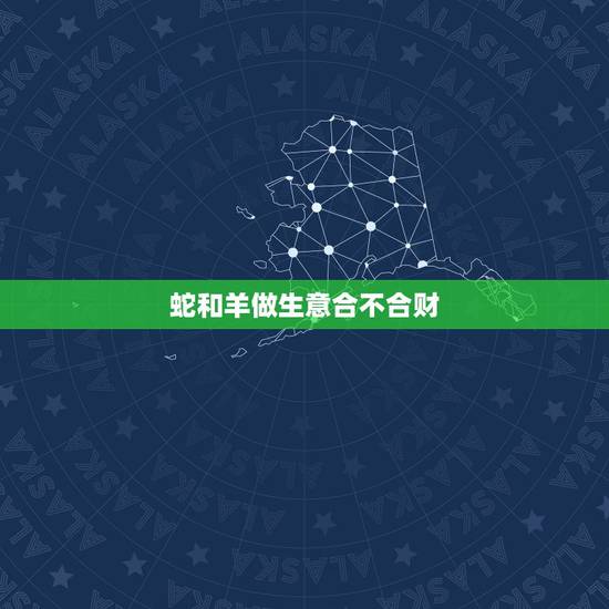蛇和羊做生意合不合财,虎和蛇合伙做生意财运如何 蛇和羊做生意合不合财,虎和蛇合伙做生意财运如何