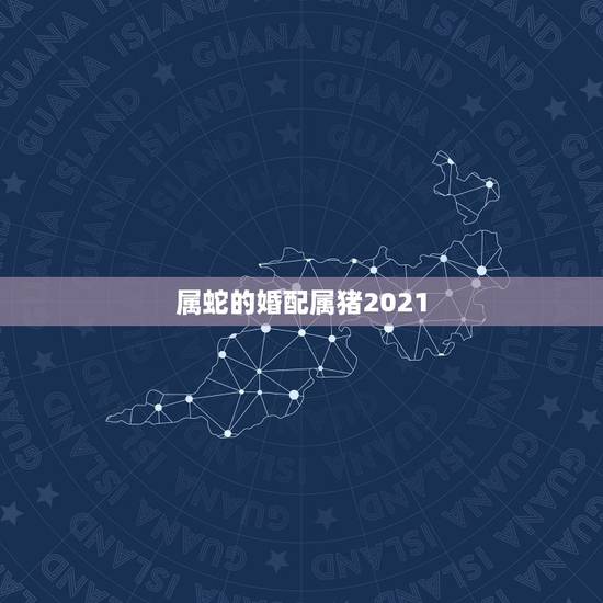 属蛇的婚配属猪2021，属蛇与属猪的可以婚配吗？