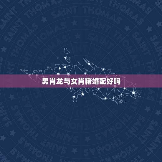 男肖龙与女肖猪婚配好吗，属龙是是男，女是属猪相配吗？