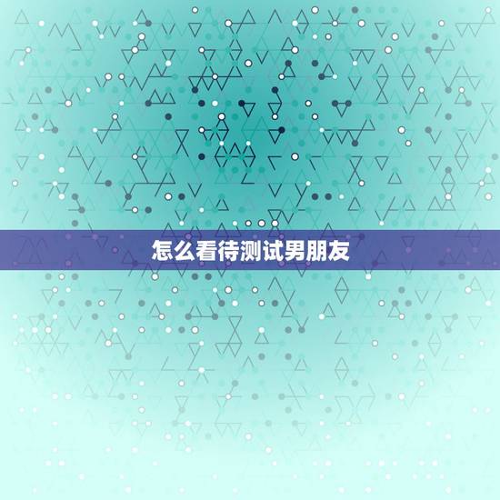 怎么看待测试男朋友，怎么测试男朋友对你的心是否真心