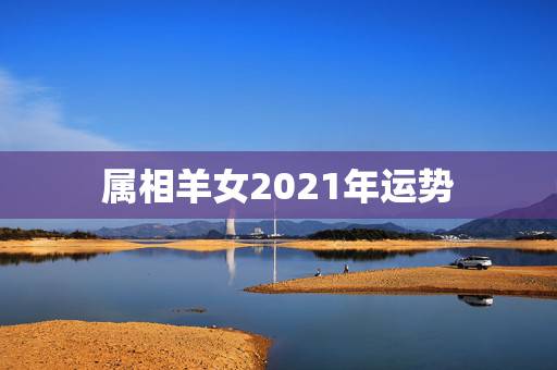 属相羊女2021年运势,属羊2021年运势 属相羊女2021年运势,属羊2021年运势