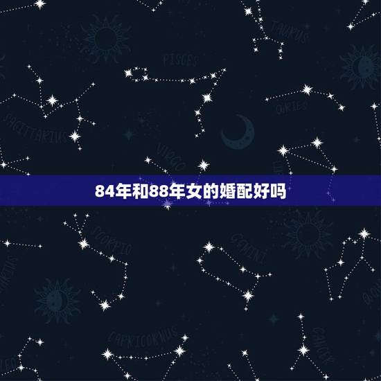 84年和88年女的婚配好吗,84年属鼠的和88年鼠的相配吗? 84年和88年女的婚配好吗,84年属鼠的和88年鼠的相配吗?