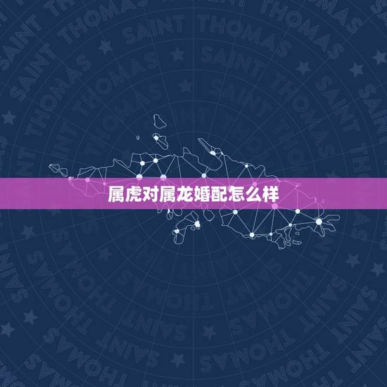 属虎对属龙婚配怎么样,男属虎女属龙相配吗 属虎对属龙婚配怎么样,男属虎女属龙相配吗
