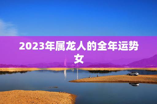 2023年属龙人的全年运势女 2022年属龙运势全年女