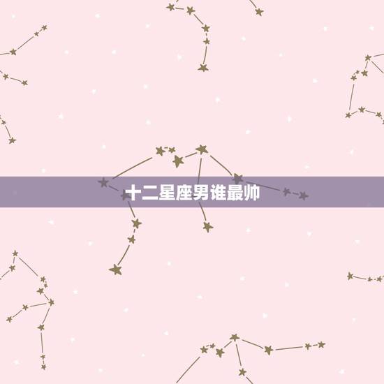 十二星座男谁最帅,十二星座帅男排名 十二星座男谁最帅,十二星座帅男排名