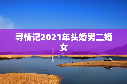 寻情记2021年头婚男二婚女,男方二婚,女方头婚? 寻情记2021年头婚男二婚女,男方二婚,女方头婚?