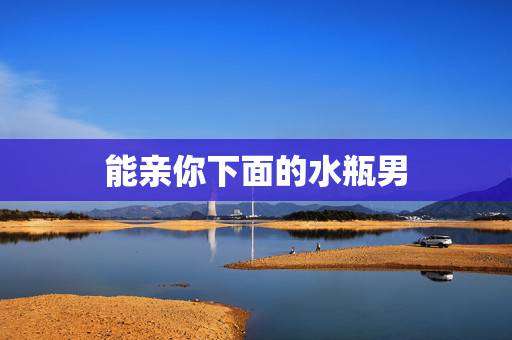 能亲你下面的水瓶男,水瓶男人想亲吻自己爱的人会怎么做 能亲你下面的水瓶男,水瓶男人想亲吻自己爱的人会怎么做