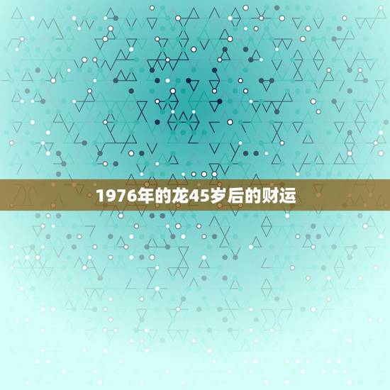 1976年的龙45岁后的财运,属龙的今年的财运 1976年的龙45岁后的财运,属龙的今年的财运