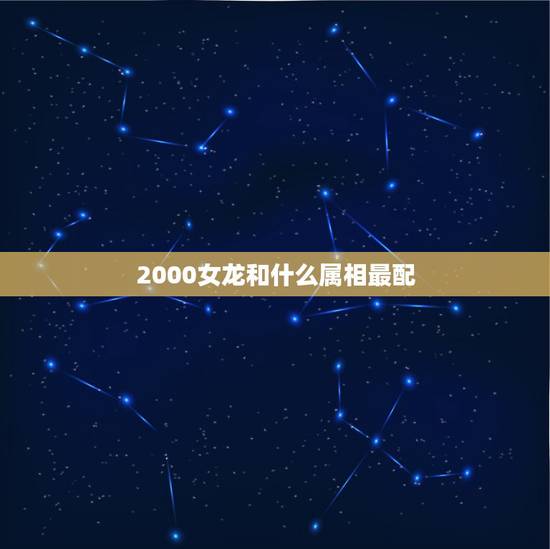 2000女龙和什么属相最配,属龙的女生2000年的和什么属相的男生最配 2000女龙和什么属相最配,属龙的女生2000年的和什么属相的男生最配