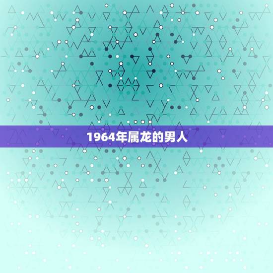 1964年属龙的男人,1964年属龙的男人是什么样的的性格 1964年属龙的男人,1964年属龙的男人是什么样的的性格