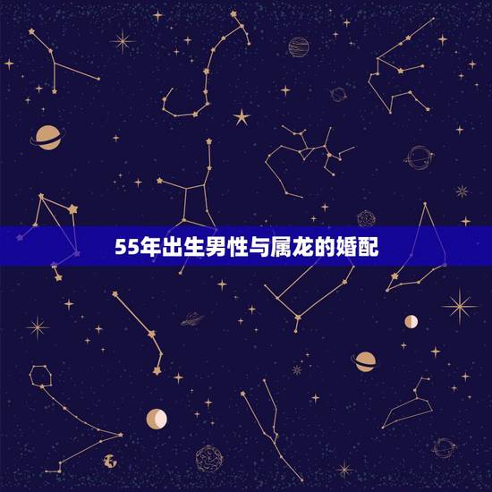 55年出生男性与属龙的婚配,男性生肖属龙的属相婚配表,男人属龙和什么属 55年出生男性与属龙的婚配,男性生肖属龙的属相婚配表,男人属龙和什么属