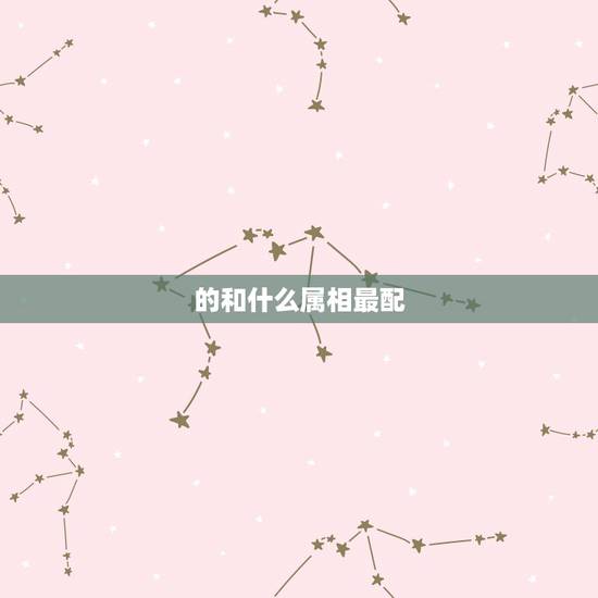的和什么属相最配,属相婚配十二生肖年龄表 的和什么属相最配,属相婚配十二生肖年龄表