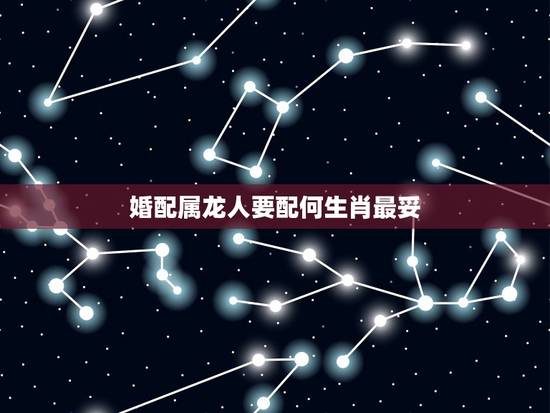 婚配属龙人要配何生肖最妥,属龙人的婚姻配对最合适的哪个生肖 婚配属龙人要配何生肖最妥,属龙人的婚姻配对最合适的哪个生肖