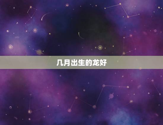 几月出生的龙好，属龙农历几月出生更好