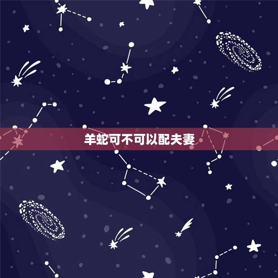 羊蛇可不可以配夫妻,91年属羊女的和属蛇男 羊蛇可不可以配夫妻,91年属羊女的和属蛇男