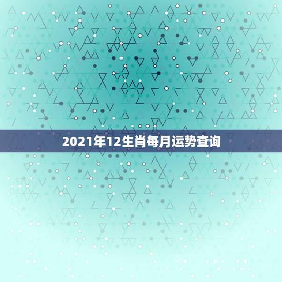 2021年12生肖每月运势查询,2021年运势12生肖运势 2021年12生肖每月运势查询,2021年运势12生肖运势