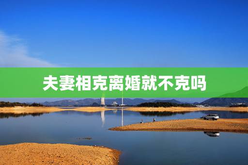 夫妻相克离婚就不克吗,夫妻的属相相克,就非离婚不可吗 夫妻相克离婚就不克吗,夫妻的属相相克,就非离婚不可吗